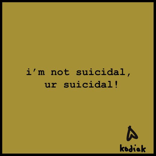 i'm not suicidal, ur suicidal!