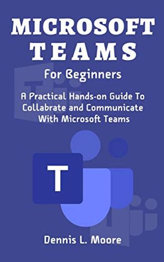 MICROSOFT TEAMS FOR BEGINNERS: A Practical Hands-On Guide To Collaborate and Communicate