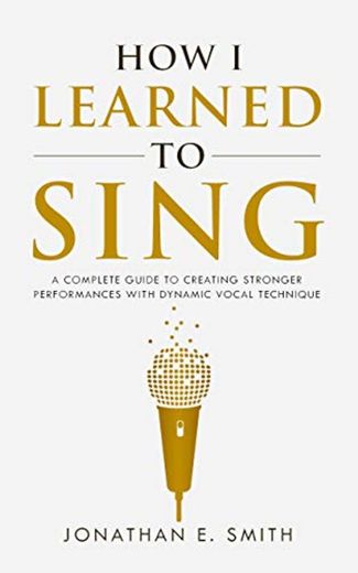 How I Learned To Sing: A Complete Guide to Creating Stronger Performances